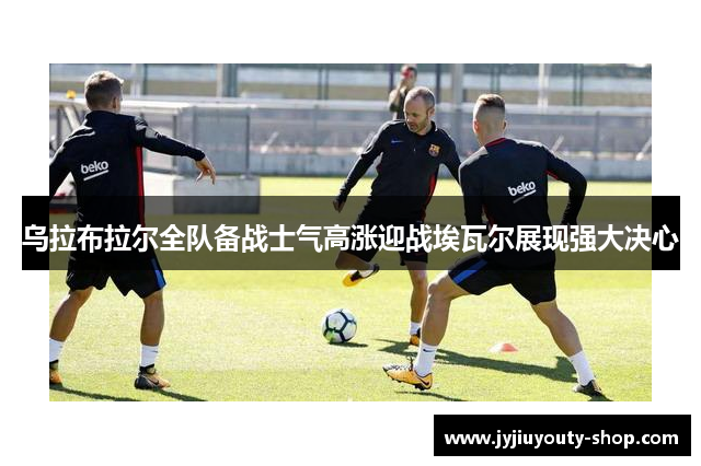 乌拉布拉尔全队备战士气高涨迎战埃瓦尔展现强大决心