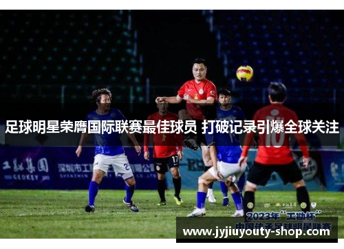 足球明星荣膺国际联赛最佳球员 打破记录引爆全球关注