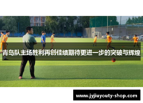 青岛队主场胜利再创佳绩期待更进一步的突破与辉煌