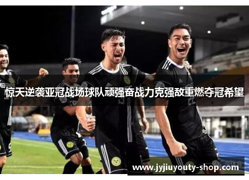 惊天逆袭亚冠战场球队顽强奋战力克强敌重燃夺冠希望