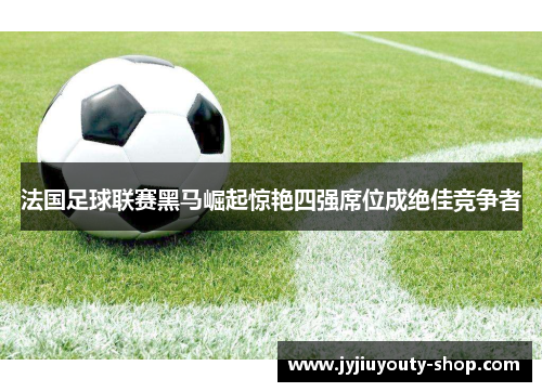 法国足球联赛黑马崛起惊艳四强席位成绝佳竞争者