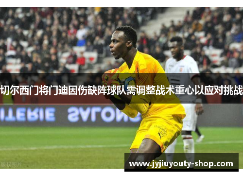 切尔西门将门迪因伤缺阵球队需调整战术重心以应对挑战