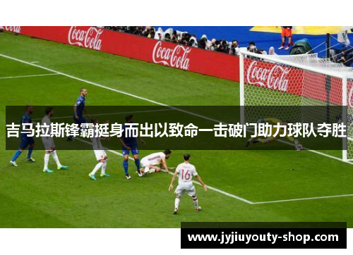 吉马拉斯锋霸挺身而出以致命一击破门助力球队夺胜