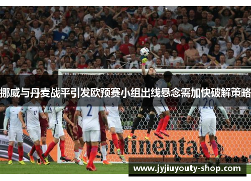 挪威与丹麦战平引发欧预赛小组出线悬念需加快破解策略