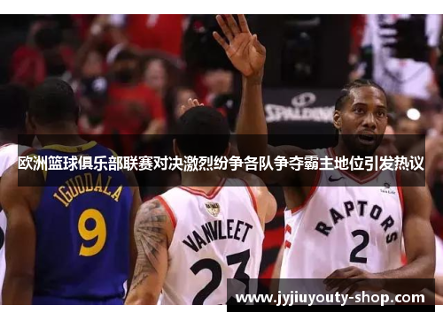 欧洲篮球俱乐部联赛对决激烈纷争各队争夺霸主地位引发热议
