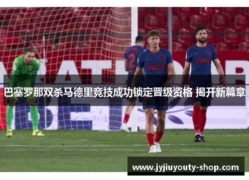 巴塞罗那双杀马德里竞技成功锁定晋级资格 揭开新篇章
